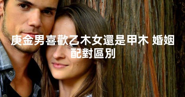 庚金男喜歡乙木女還是甲木 婚姻配對區別